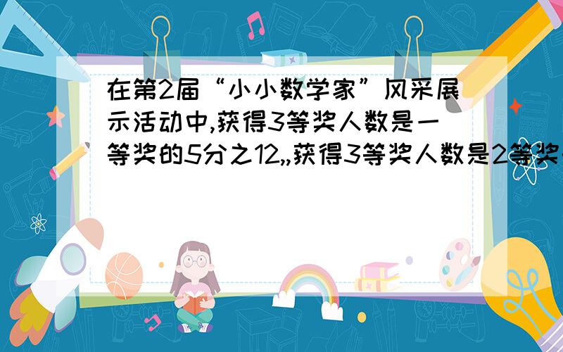 在第2届“小小数学家”风采展示活动中,获得3等奖人数是一等奖的5分之12,,获得3等奖人数是2等奖的3分之4,己知获得2等奖人数比一等奖的多8人,3等奖多少人