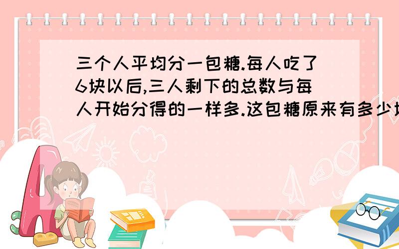 三个人平均分一包糖.每人吃了6块以后,三人剩下的总数与每人开始分得的一样多.这包糖原来有多少块?