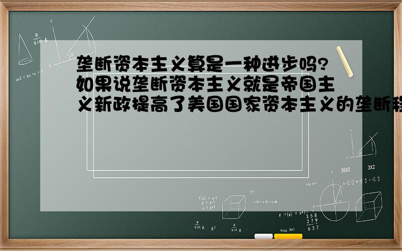 垄断资本主义算是一种进步吗?如果说垄断资本主义就是帝国主义新政提高了美国国家资本主义的垄断程度算是促进帝国主义的发展?如果这是一种进步那为什么以前的人总说要“反帝国主义