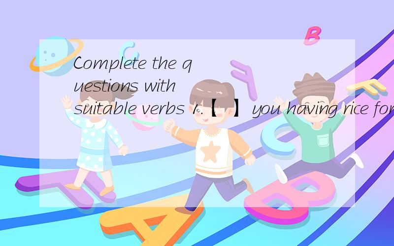 Complete the questions with suitable verbs 1.【 】 you having rice for lunch?2.[ ] you and your brother angry with me?3.[ ] he going to move to a new place next week?4.[ ] Mark live in this country?5.[ ] we sing in he choir on Saturdays?6.[ ] the g