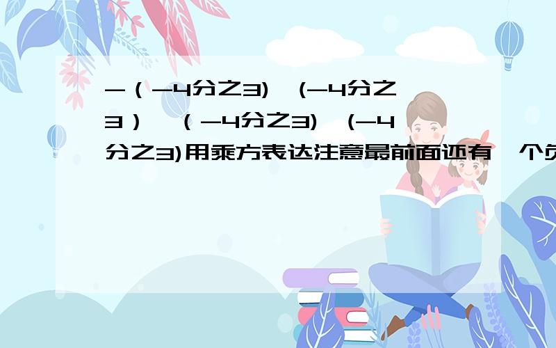 -（-4分之3)*(-4分之3）*（-4分之3)*(-4分之3)用乘方表达注意最前面还有一个负号,