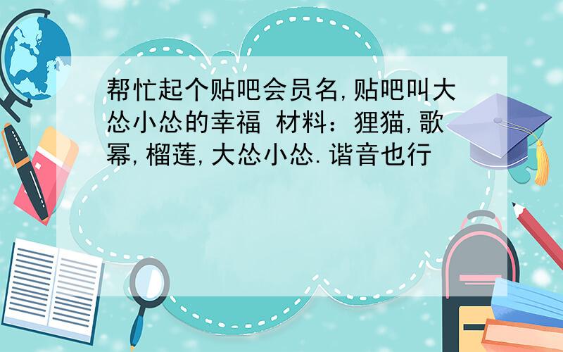 帮忙起个贴吧会员名,贴吧叫大怂小怂的幸福 材料：狸猫,歌幂,榴莲,大怂小怂.谐音也行