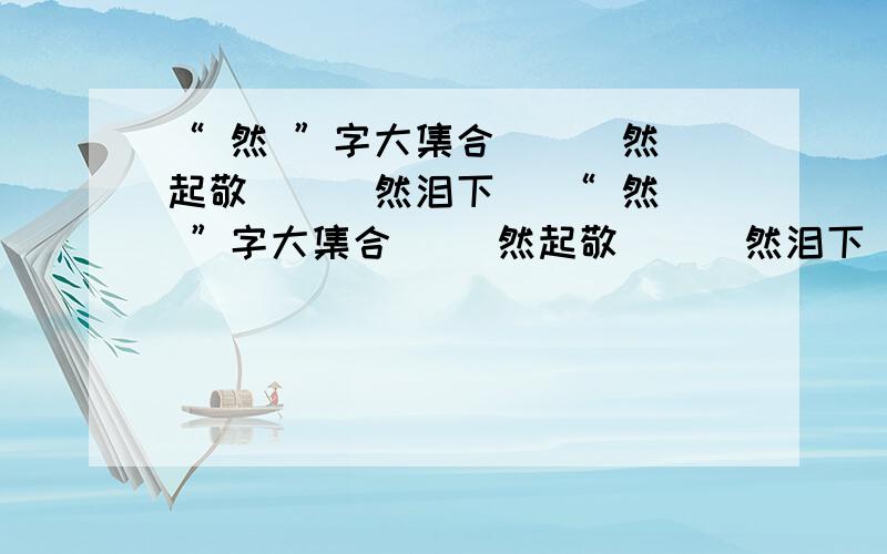 “ 然 ”字大集合 （ ）然起敬 （ ）然泪下 （“ 然 ”字大集合（ ）然起敬 （ ）然泪下（ ）然大怒 （ ）然自得（ ）然一体 （ ）然而生（ ）然大波 （ ）然不顾（ ）然而去 （ ）然决然