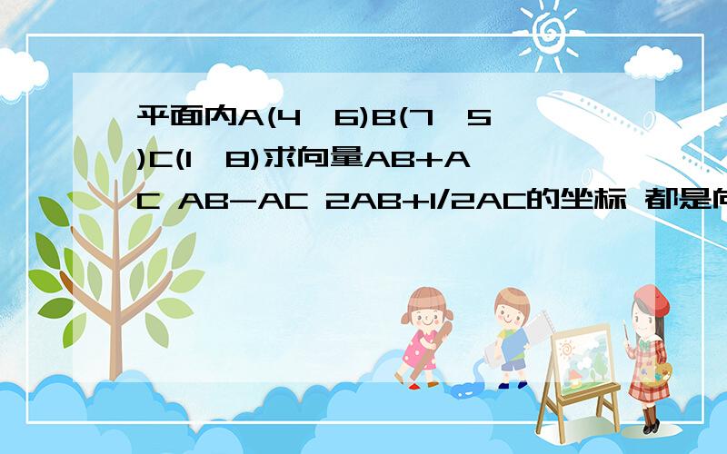 平面内A(4,6)B(7,5)C(1,8)求向量AB+AC AB-AC 2AB+1/2AC的坐标 都是向量