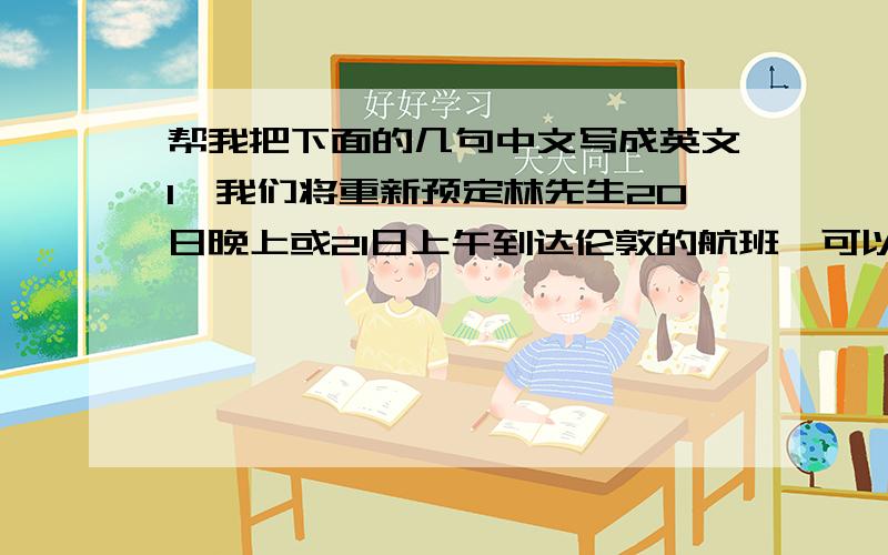 帮我把下面的几句中文写成英文1,我们将重新预定林先生20日晚上或21日上午到达伦敦的航班,可以告诉我们21日当天活动的具体时间安排吗?2,出席活动的其他陪同人员暂时需要等一等再确定3,