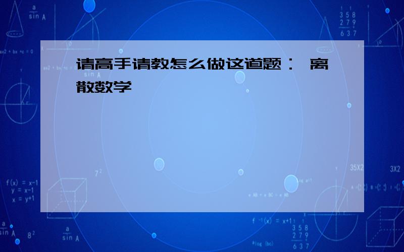 请高手请教怎么做这道题： 离散数学