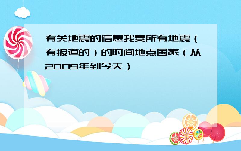 有关地震的信息我要所有地震（有报道的）的时间地点国家（从2009年到今天）