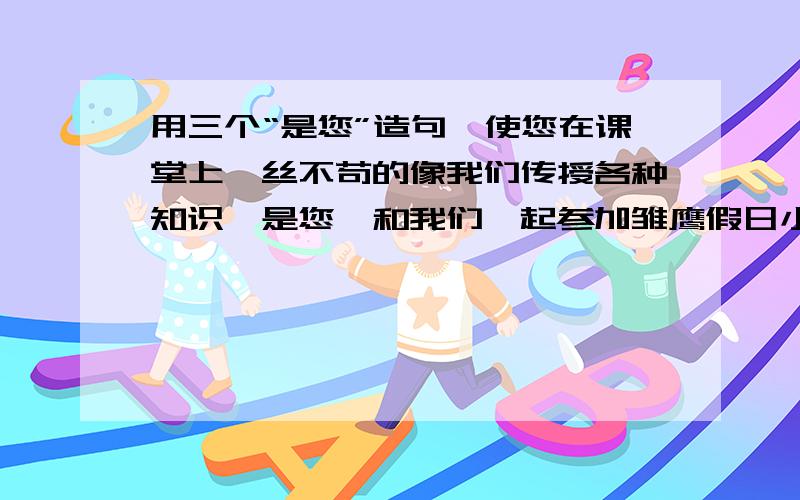 用三个“是您”造句,使您在课堂上一丝不苟的像我们传授各种知识,是您,和我们一起参加雏鹰假日小队活动