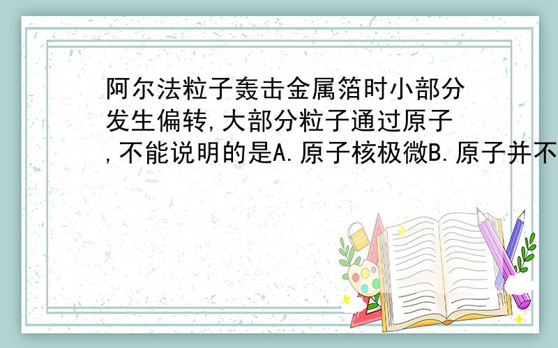 阿尔法粒子轰击金属箔时小部分发生偏转,大部分粒子通过原子,不能说明的是A.原子核极微B.原子并不是一个实心球体,大部分空间是空的C.粒子发生偏转是因为同种电荷互相排斥D原子核质量比