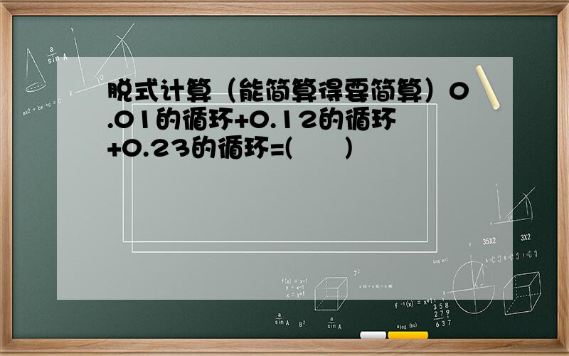 脱式计算（能简算得要简算）0.01的循环+0.12的循环+0.23的循环=(      )