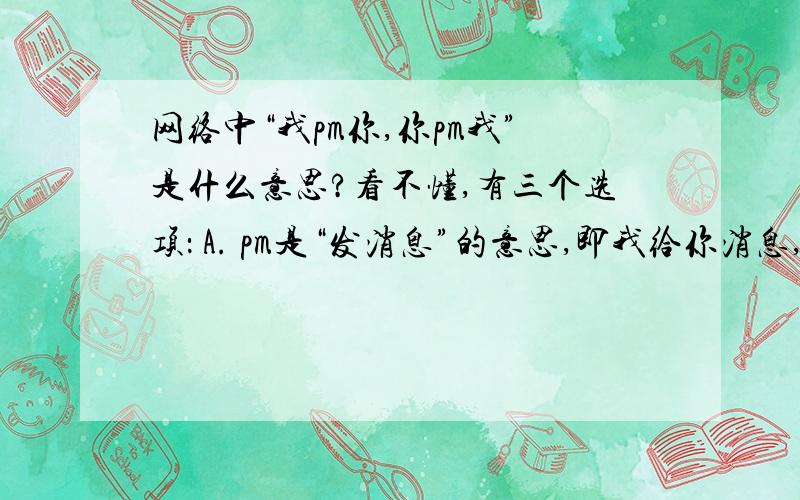 网络中“我pm你,你pm我”是什么意思?看不懂,有三个选项： A. pm是“发消息”的意思,即我给你消息,你给我消息 B. pm是“喜欢”的意思,即我喜欢你,你喜欢我 C. pm是“讨厌”的意思,即我讨厌你,