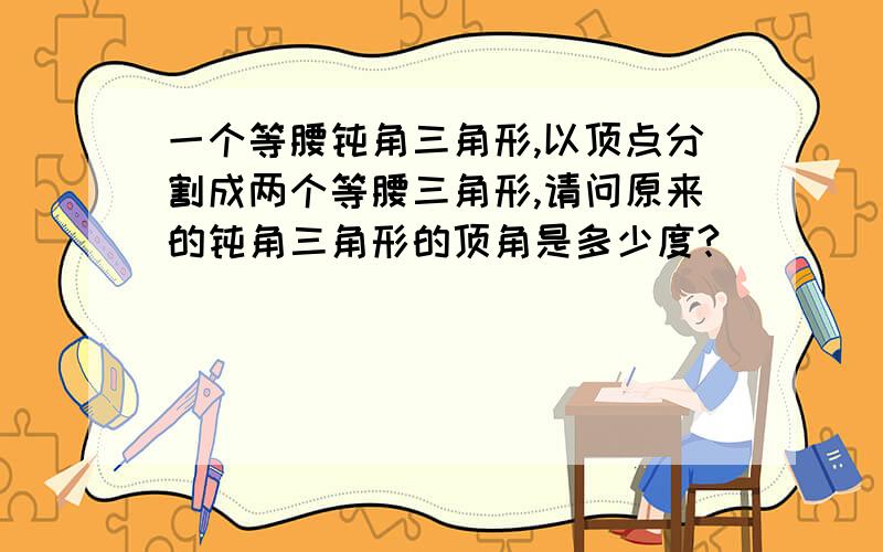 一个等腰钝角三角形,以顶点分割成两个等腰三角形,请问原来的钝角三角形的顶角是多少度?