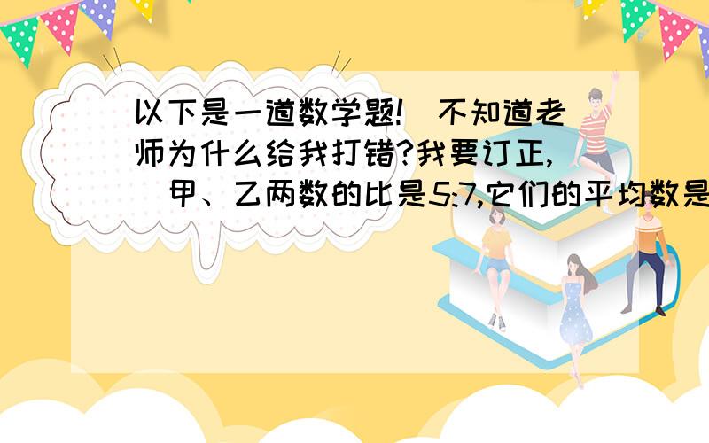 以下是一道数学题!（不知道老师为什么给我打错?我要订正,）甲、乙两数的比是5:7,它们的平均数是18,这两个数的差是多少?错误（本人写得）：5+7=12 甲：18*十二分之五=7.5 乙：18*十二分之七=1