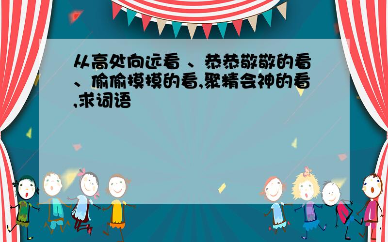 从高处向远看 、恭恭敬敬的看、偷偷摸摸的看,聚精会神的看,求词语