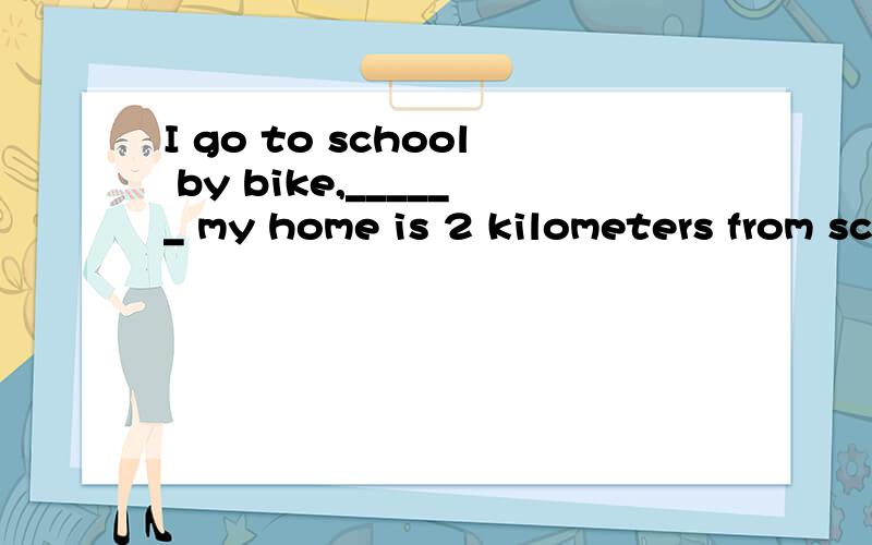 I go to school by bike,______ my home is 2 kilometers from school.How do you get to school，Jack？这是上一句