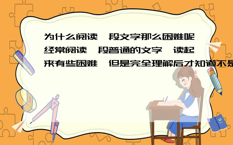 为什么阅读一段文字那么困难呢经常阅读一段普通的文字,读起来有些困难,但是完全理解后才知道不是很难,难道这是现代人看电视或电影等视频后造成的想像力退化的原因吗,还是有别的原因