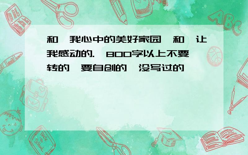 和《我心中的美好家园》和《让我感动的.》800字以上不要转的,要自创的,没写过的