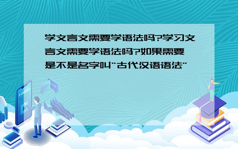 学文言文需要学语法吗?学习文言文需要学语法吗?如果需要,是不是名字叫“古代汉语语法”,