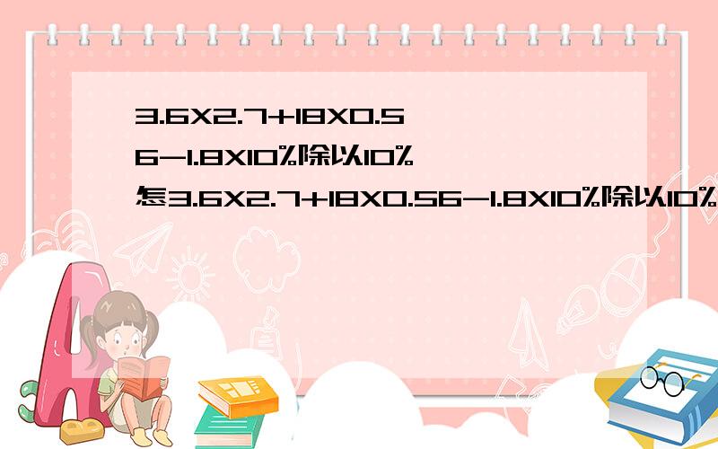 3.6X2.7+18X0.56-1.8X10%除以10%怎3.6X2.7+18X0.56-1.8X10%除以10%怎么做?么做?3.6X2.7+18X0.56-1.8X10%3.6X2.7+18X0.56-1.8X10%除以10%怎么做?