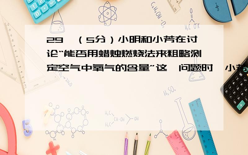 29、（5分）小明和小芳在讨论“能否用蜡烛燃烧法来粗略测定空气中氧气的含量”这一问题时,小芳认为：通过图l装置,用蜡烛燃烧法测得空气中氧气的含量会_________(填“偏高”、“偏低”或