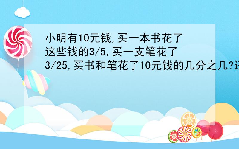 小明有10元钱,买一本书花了这些钱的3/5,买一支笔花了3/25,买书和笔花了10元钱的几分之几?还剩几分之几