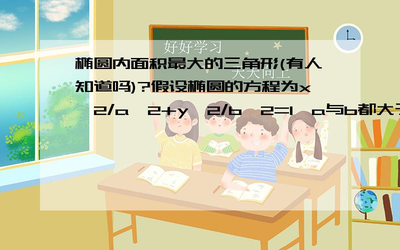 椭圆内面积最大的三角形(有人知道吗)?假设椭圆的方程为x^2/a^2+y^2/b^2=1,a与b都大于零,三角形的三个点都在椭圆上,问什么时候这个三角形的面积最大?只是突然想到这个问题,请给出证明先来一