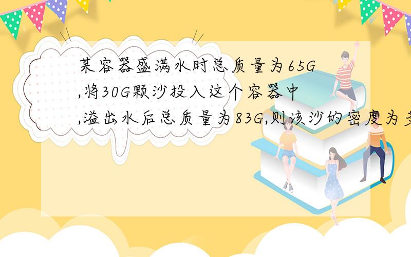 某容器盛满水时总质量为65G,将30G颗沙投入这个容器中,溢出水后总质量为83G,则该沙的密度为多少KG\M^3