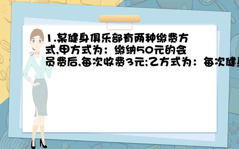 1.某健身俱乐部有两种缴费方式,甲方式为：缴纳50元的会员费后,每次收费3元;乙方式为：每次健身收费8元.（1）若小王去健身X次,按甲乙两种方式各应缴费多少元?（2）若小王去健身12次,你认