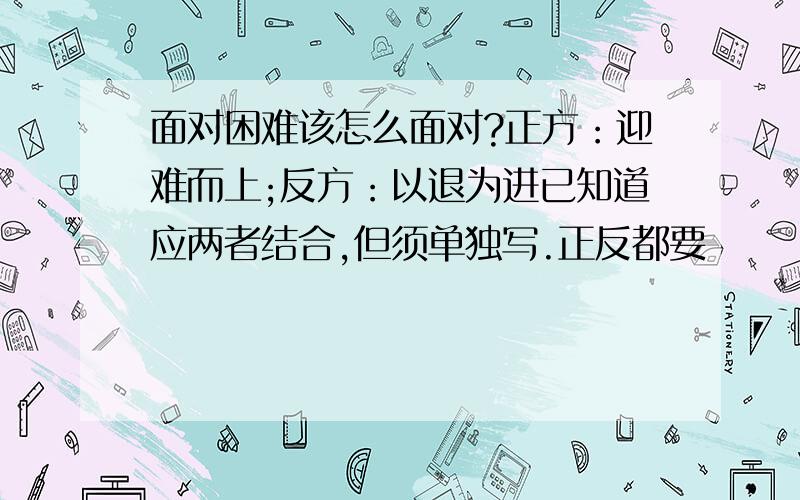 面对困难该怎么面对?正方：迎难而上;反方：以退为进已知道应两者结合,但须单独写.正反都要