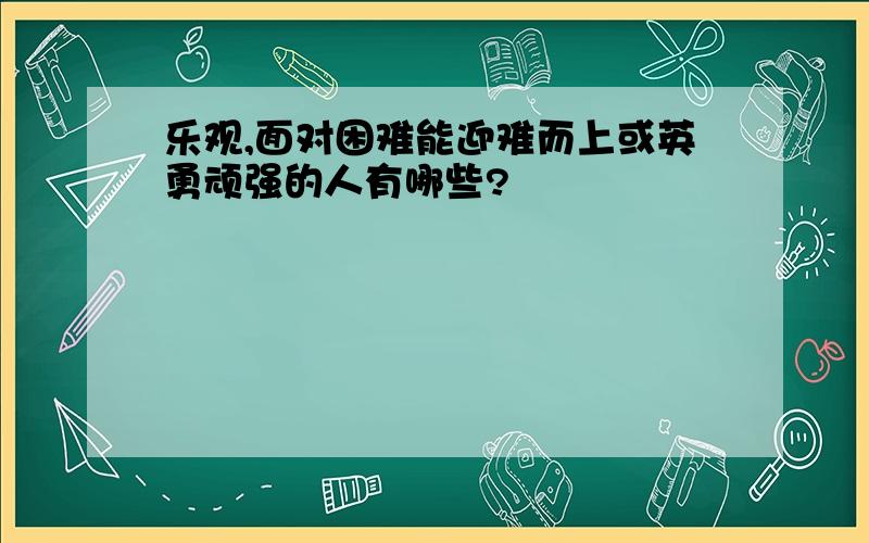 乐观,面对困难能迎难而上或英勇顽强的人有哪些?