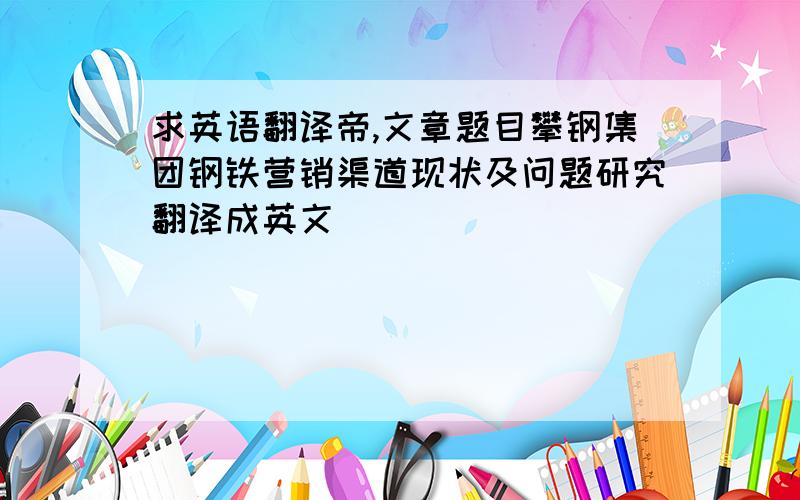 求英语翻译帝,文章题目攀钢集团钢铁营销渠道现状及问题研究翻译成英文