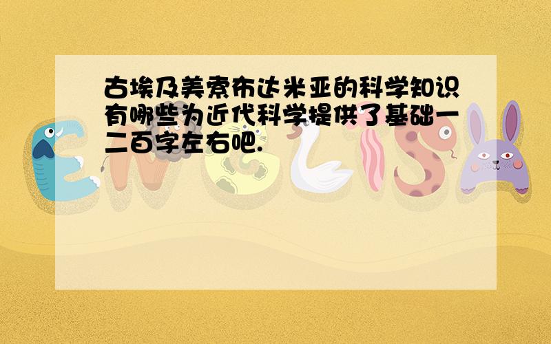 古埃及美索布达米亚的科学知识有哪些为近代科学提供了基础一二百字左右吧.