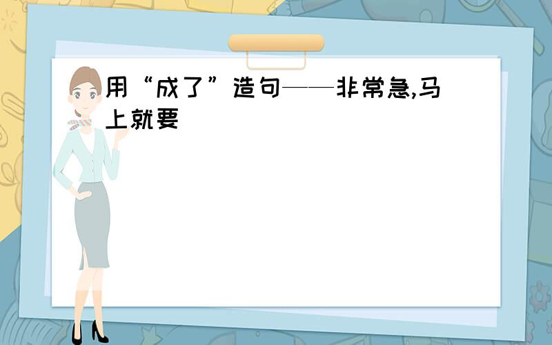 用“成了”造句——非常急,马上就要