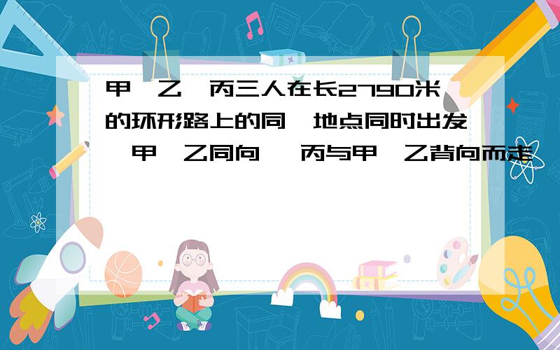 甲、乙、丙三人在长2790米的环形路上的同一地点同时出发,甲、乙同向 ,丙与甲、乙背向而走,甲每分钟走80米,乙每分钟走70米,丙在距离乙180米处遇见甲.丙每分钟走多少米?