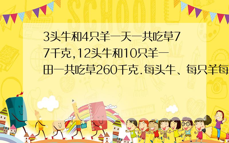 3头牛和4只羊一天一共吃草77千克,12头牛和10只羊一田一共吃草260千克.每头牛、每只羊每天各吃草多少千