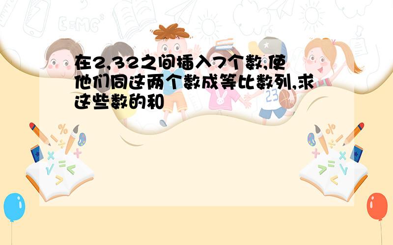 在2,32之间插入7个数,使他们同这两个数成等比数列,求这些数的和