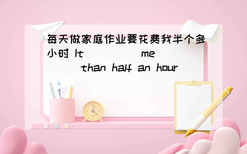 每天做家庭作业要花费我半个多小时 It ____ me____than half an hour _____ ______ my homework every d每天做家庭作业要花费我半个多小时It ____ me____than half an hour _____ ______ my homework every day.