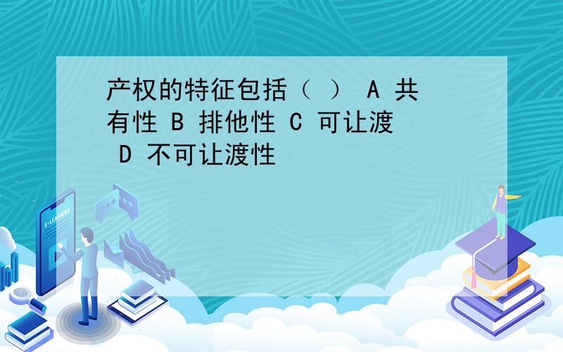 产权的特征包括（ ） A 共有性 B 排他性 C 可让渡 D 不可让渡性