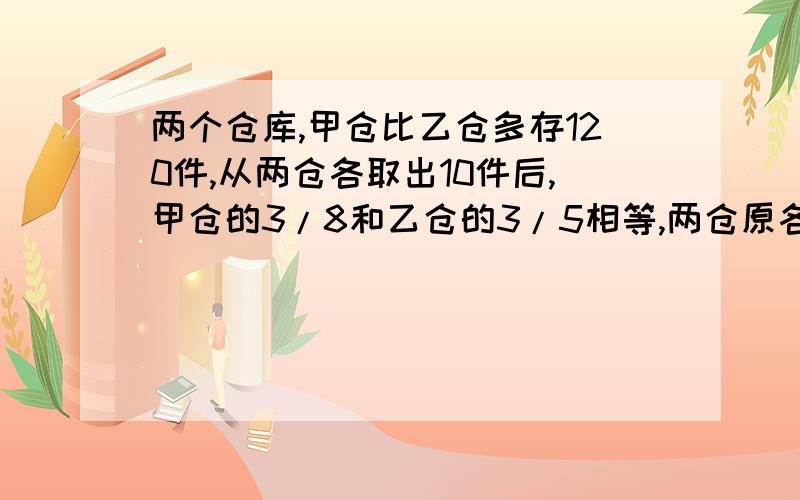 两个仓库,甲仓比乙仓多存120件,从两仓各取出10件后,甲仓的3/8和乙仓的3/5相等,两仓原各存货多少件?