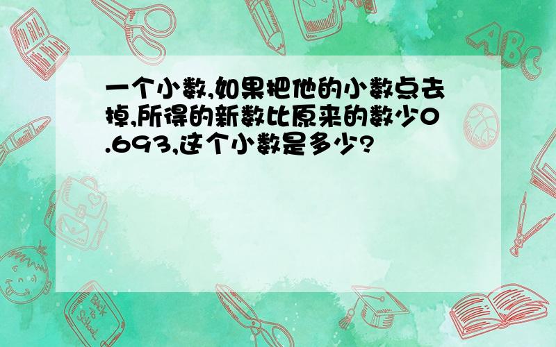 一个小数,如果把他的小数点去掉,所得的新数比原来的数少0.693,这个小数是多少?