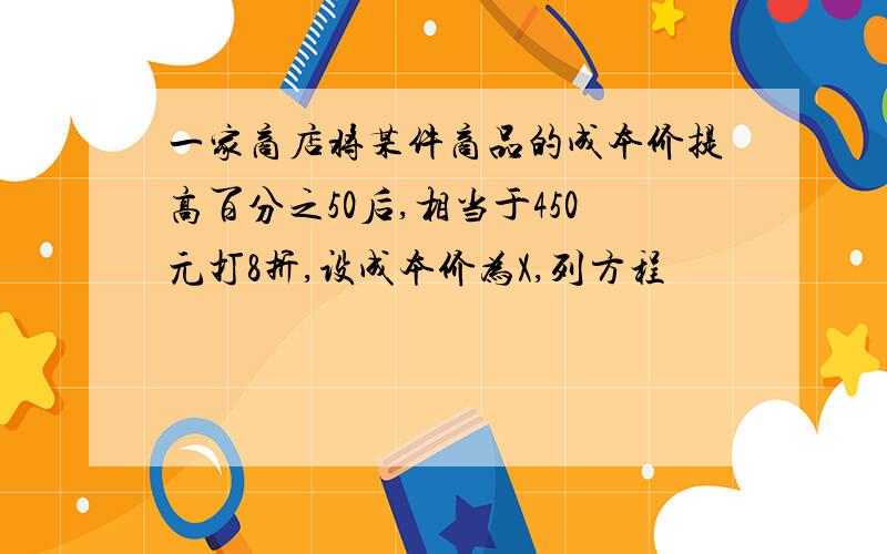 一家商店将某件商品的成本价提高百分之50后,相当于450元打8折,设成本价为X,列方程