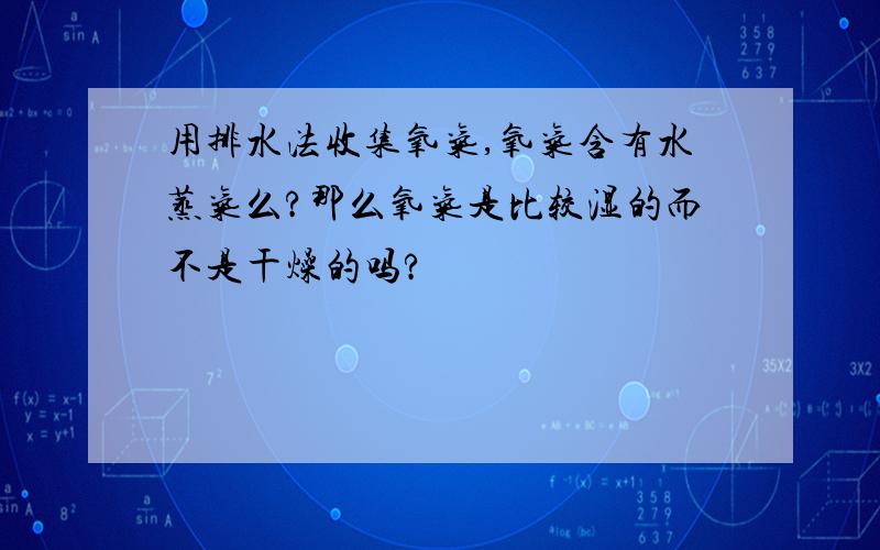 用排水法收集氧气,氧气含有水蒸气么?那么氧气是比较湿的而不是干燥的吗?