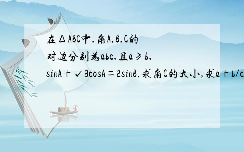 在ΔABC中,角A,B,C的对边分别为abc,且a≥b,sinA＋√3cosA＝2sinB.求角C的大小,求a＋b／c的最大值.