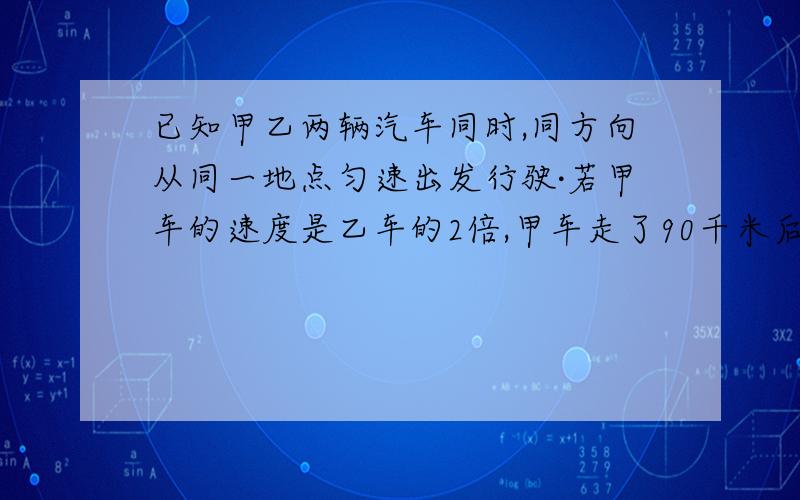 已知甲乙两辆汽车同时,同方向从同一地点匀速出发行驶·若甲车的速度是乙车的2倍,甲车走了90千米后立即返回与乙车相遇,相遇时乙车走了1小时,求甲乙两车的速度?急用!