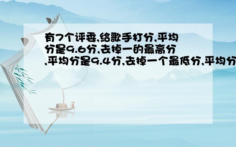 有7个评委,给歌手打分,平均分是9.6分,去掉一的最高分,平均分是9.4分,去掉一个最低分,平均分是9.8分,歌手应得分多少?（平均分）