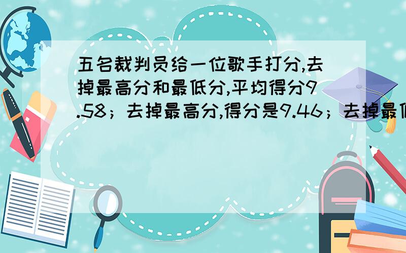 五名裁判员给一位歌手打分,去掉最高分和最低分,平均得分9.58；去掉最高分,得分是9.46；去掉最低分,得9去掉最低分,得9.66分,求最高分和最低分相差多少?急