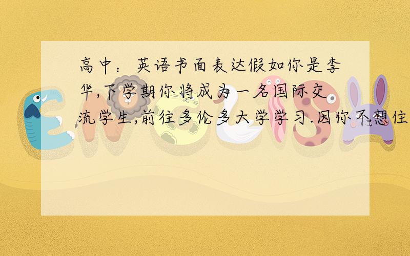 高中：英语书面表达假如你是李华,下学期你将成为一名国际交流学生,前往多伦多大学学习.因你不想住校,故请求正在多伦多读大学的表哥Jim为你租一套房子.请用英语给他写一封电子邮件,内