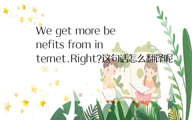 We get more benefits from internet.Right?这句话怎么翻译呢