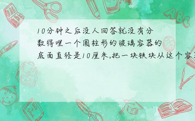 10分钟之后没人回答就没有分数得哩一个圆柱形的玻璃容器的底面直径是10厘米,把一块铁块从这个容器的水中取出来后,水面下降2厘米,这块铁块的体积是多少?