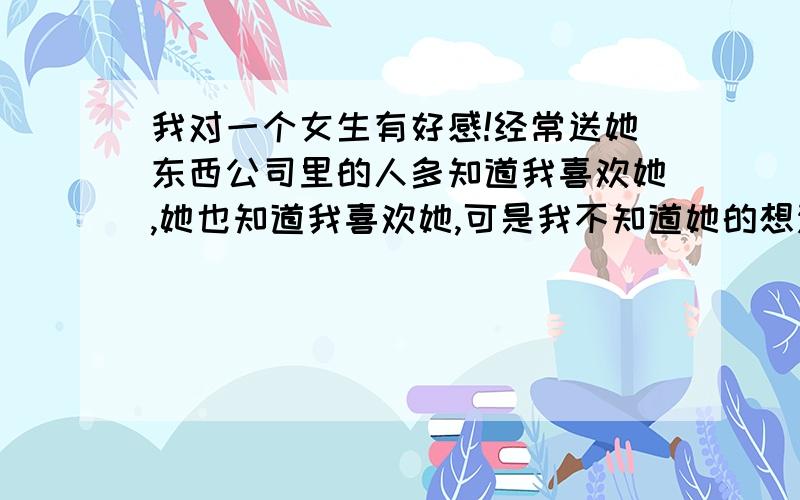 我对一个女生有好感!经常送她东西公司里的人多知道我喜欢她,她也知道我喜欢她,可是我不知道她的想法.有什么办法可以让我知道她心里面是怎么想的吗?因为刚刚认识一个多月所以还不好